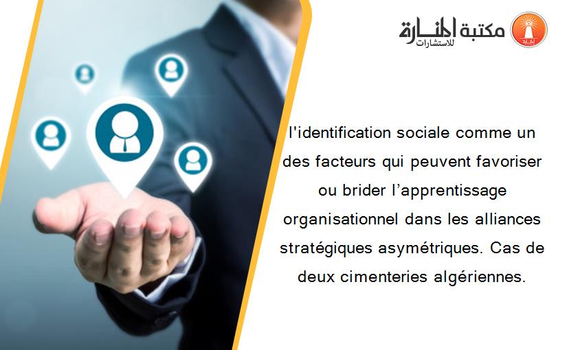 l'identification sociale comme un des facteurs qui peuvent favoriser ou brider l’apprentissage organisationnel dans les alliances stratégiques asymétriques. Cas de deux cimenteries algériennes.