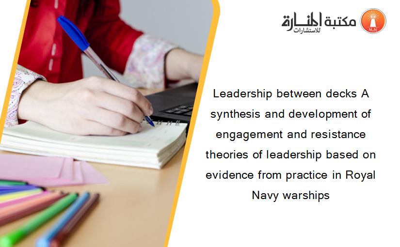 Leadership between decks A synthesis and development of engagement and resistance theories of leadership based on evidence from practice in Royal Navy warships