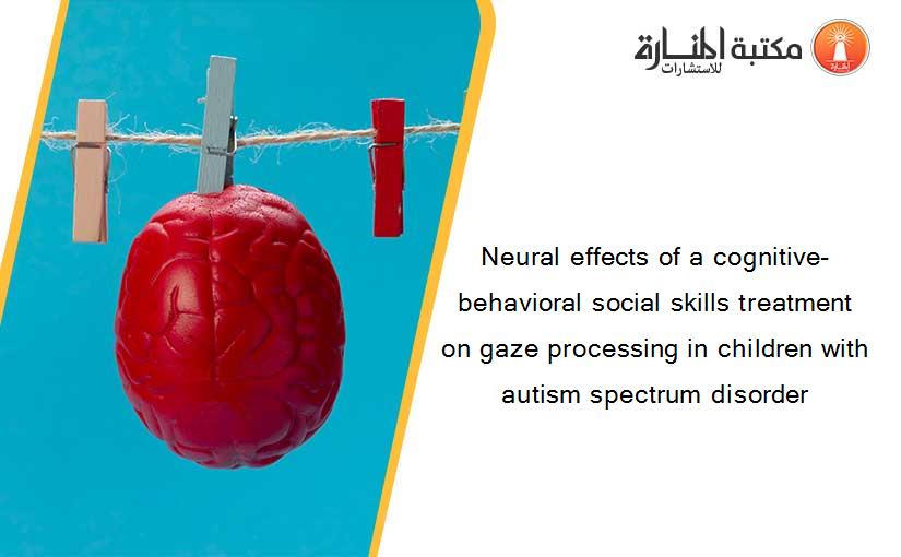 Neural effects of a cognitive-behavioral social skills treatment on gaze processing in children with autism spectrum disorder