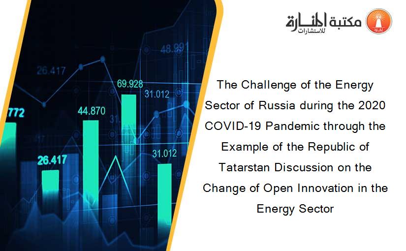 The Challenge of the Energy Sector of Russia during the 2020 COVID-19 Pandemic through the Example of the Republic of Tatarstan Discussion on the Change of Open Innovation in the Energy Sector
