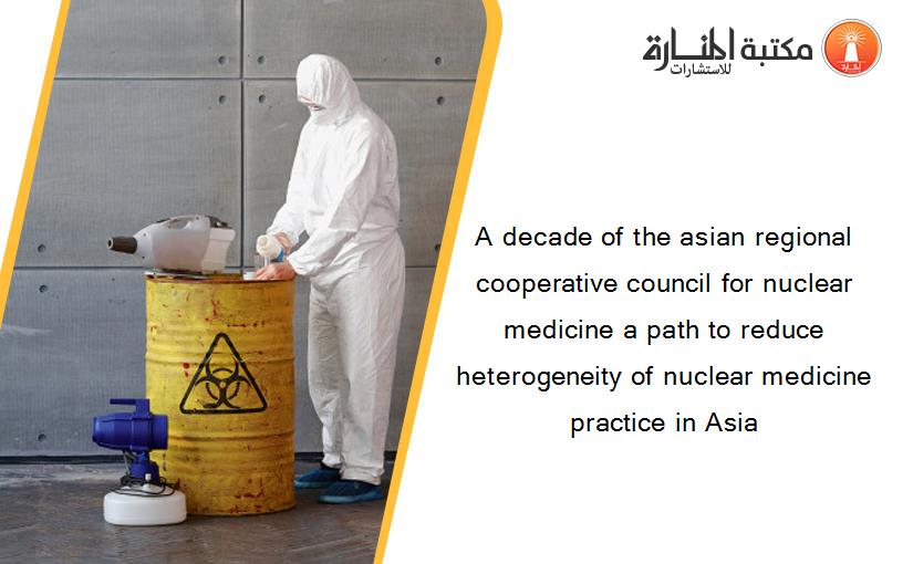 A decade of the asian regional cooperative council for nuclear medicine a path to reduce heterogeneity of nuclear medicine practice in Asia
