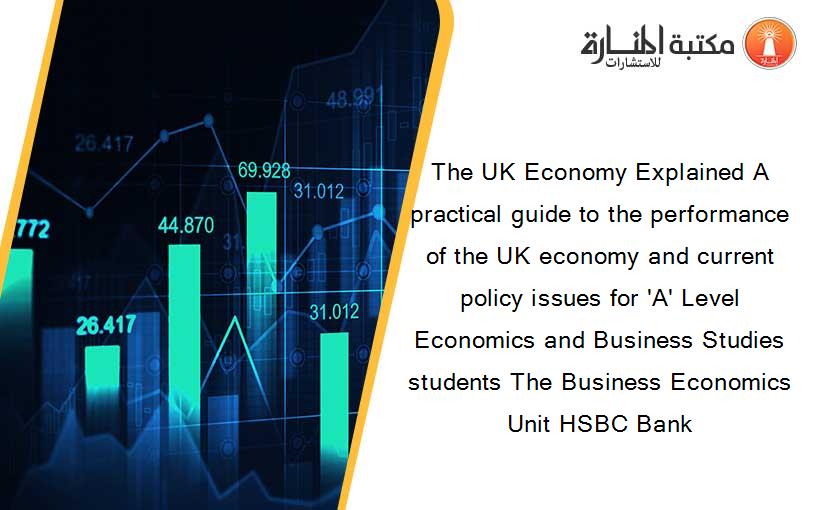The UK Economy Explained A practical guide to the performance of the UK economy and current policy issues for 'A' Level Economics and Business Studies students The Business Economics Unit HSBC Bank