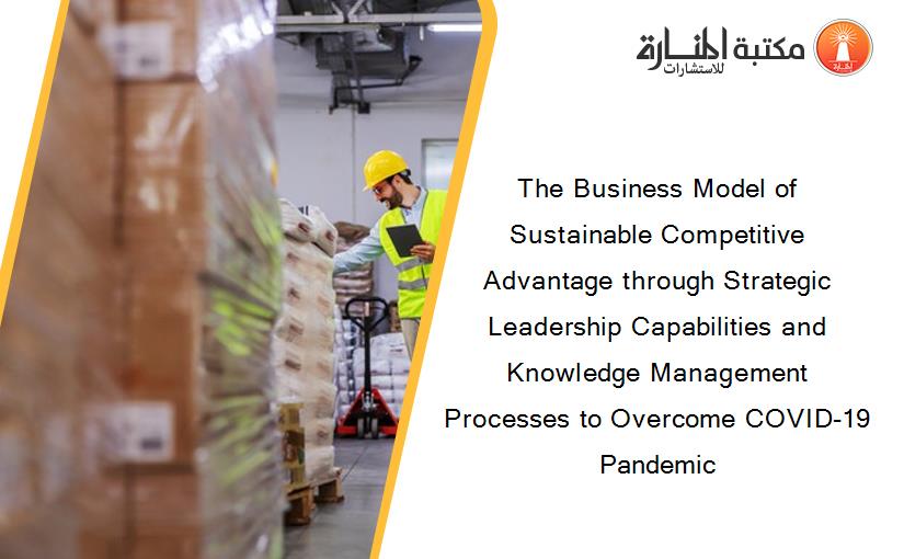 The Business Model of Sustainable Competitive Advantage through Strategic Leadership Capabilities and Knowledge Management Processes to Overcome COVID-19 Pandemic