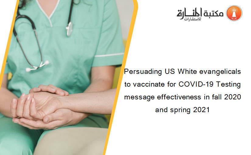 Persuading US White evangelicals to vaccinate for COVID-19 Testing message effectiveness in fall 2020 and spring 2021