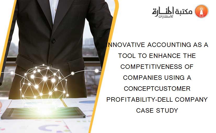 INNOVATIVE ACCOUNTING AS A TOOL TO ENHANCE THE COMPETITIVENESS OF COMPANIES USING A CONCEPTCUSTOMER PROFITABILITY-DELL COMPANY CASE STUDY