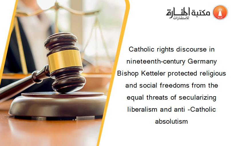 Catholic rights discourse in nineteenth-century Germany Bishop Ketteler protected religious and social freedoms from the equal threats of secularizing liberalism and anti -Catholic absolutism