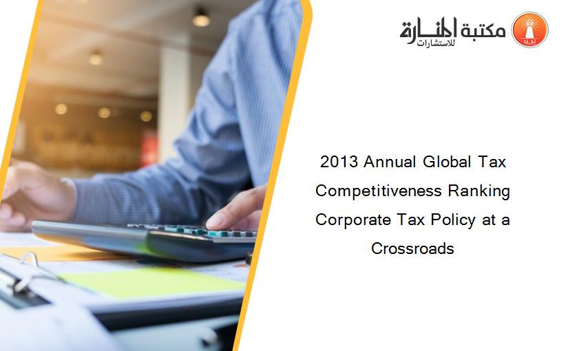 2013 Annual Global Tax Competitiveness Ranking Corporate Tax Policy at a Crossroads