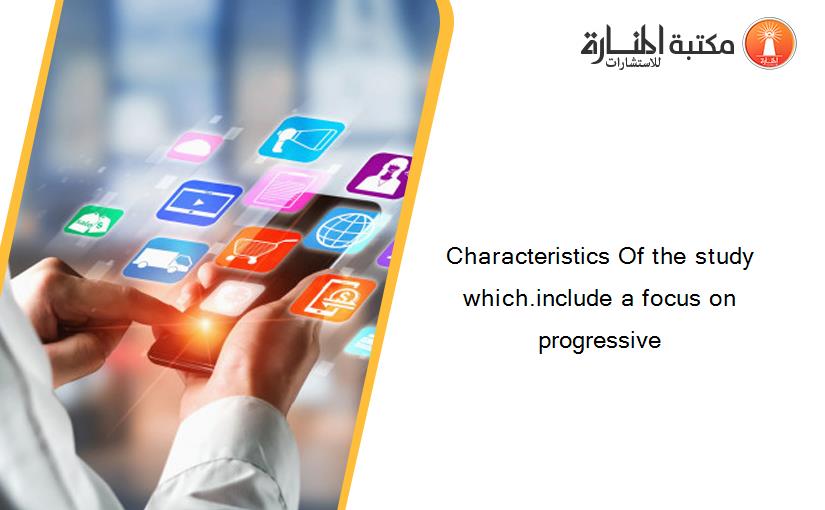 Characteristics Of the study which.include a focus on progressive