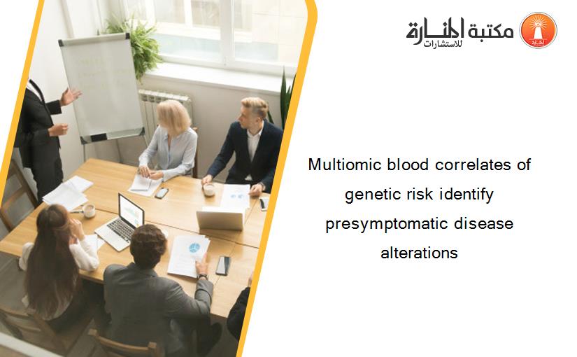 Multiomic blood correlates of genetic risk identify presymptomatic disease alterations