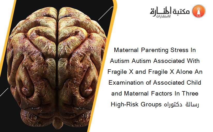 Maternal Parenting Stress In Autism Autism Associated With Fragile X and Fragile X Alone An Examination of Associated Child and Maternal Factors In Three High-Risk Groups رسالة دكتوراه