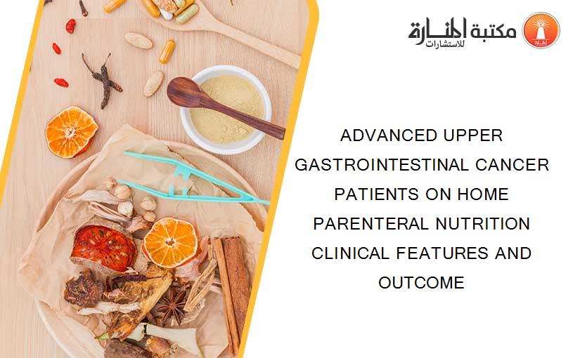 ADVANCED UPPER GASTROINTESTINAL CANCER PATIENTS ON HOME PARENTERAL NUTRITION CLINICAL FEATURES AND OUTCOME