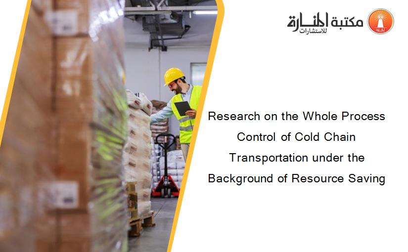 Research on the Whole Process Control of Cold Chain Transportation under the Background of Resource Saving