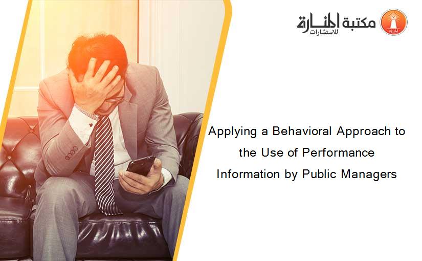 Applying a Behavioral Approach to the Use of Performance Information by Public Managers