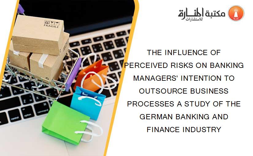 THE INFLUENCE OF PERCEIVED RISKS ON BANKING MANAGERS' INTENTION TO OUTSOURCE BUSINESS PROCESSES A STUDY OF THE GERMAN BANKING AND FINANCE INDUSTRY