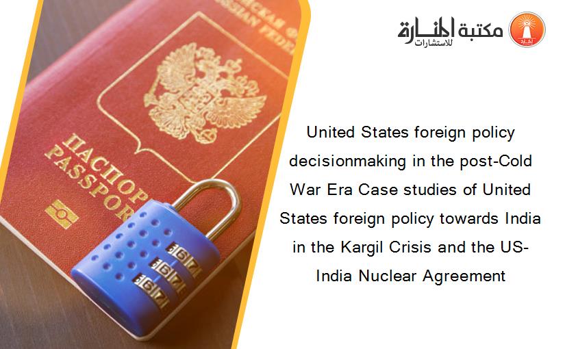 United States foreign policy decisionmaking in the post-Cold War Era Case studies of United States foreign policy towards India in the Kargil Crisis and the US-India Nuclear Agreement