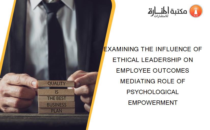 EXAMINING THE INFLUENCE OF ETHICAL LEADERSHIP ON EMPLOYEE OUTCOMES MEDIATING ROLE OF PSYCHOLOGICAL EMPOWERMENT