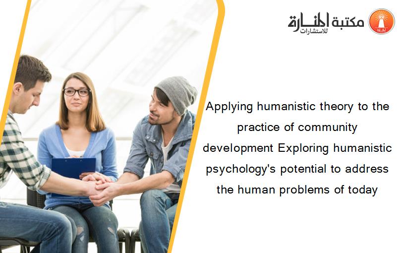 Applying humanistic theory to the practice of community development Exploring humanistic psychology's potential to address the human problems of today