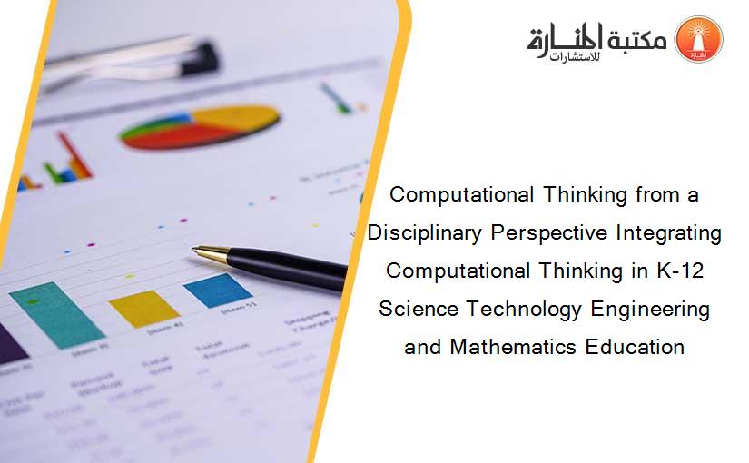 Computational Thinking from a Disciplinary Perspective Integrating Computational Thinking in K-12 Science Technology Engineering and Mathematics Education