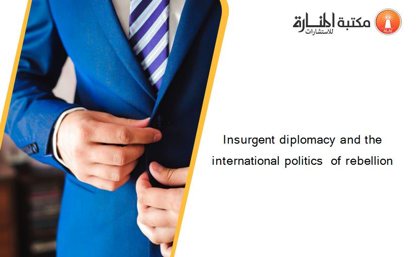 Insurgent diplomacy and the international politics  of rebellion