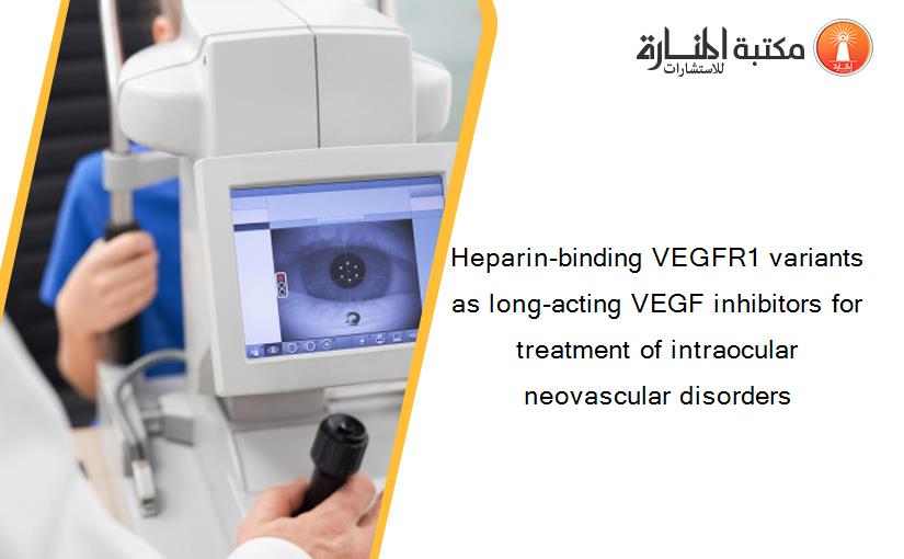 Heparin-binding VEGFR1 variants as long-acting VEGF inhibitors for treatment of intraocular neovascular disorders