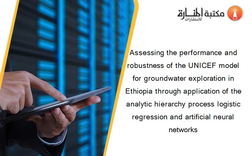 Assessing the performance and robustness of the UNICEF model for groundwater exploration in Ethiopia through application of the analytic hierarchy process logistic regression and artificial neural networks