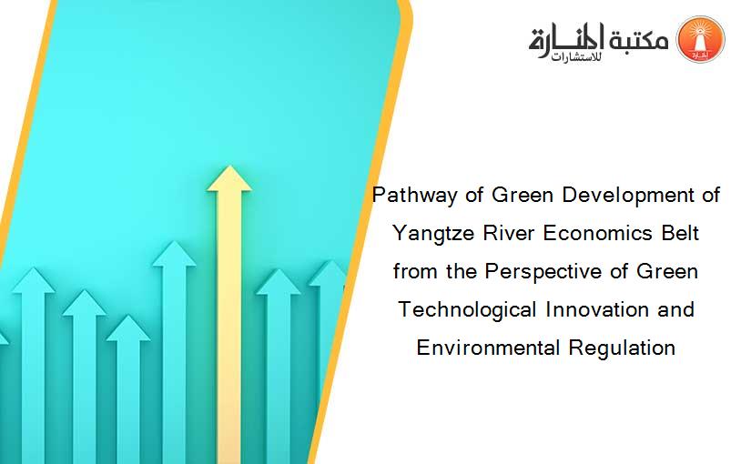 Pathway of Green Development of Yangtze River Economics Belt from the Perspective of Green Technological Innovation and Environmental Regulation