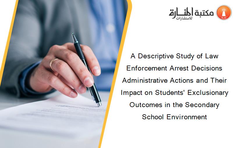 A Descriptive Study of Law Enforcement Arrest Decisions Administrative Actions and Their Impact on Students' Exclusionary Outcomes in the Secondary School Environment