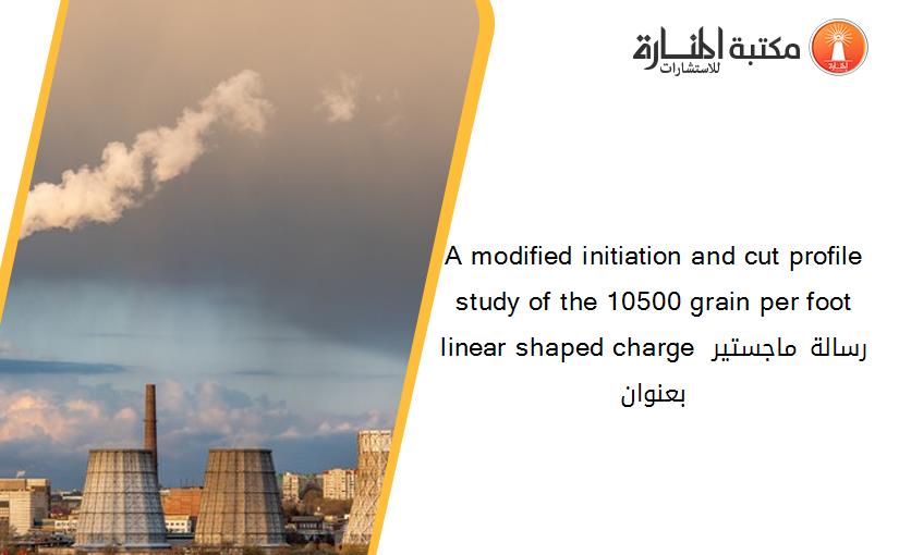 A modified initiation and cut profile study of the 10500 grain per foot linear shaped charge رسالة ماجستير بعنوان