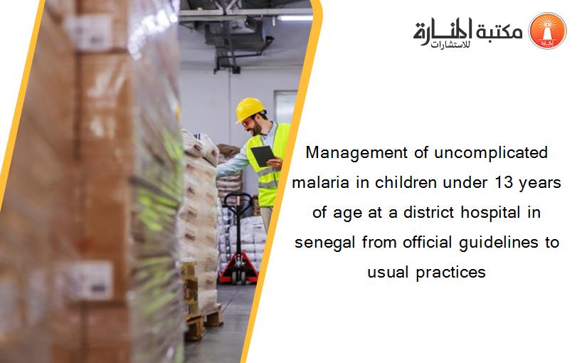 Management of uncomplicated malaria in children under 13 years of age at a district hospital in senegal from official guidelines to usual practices