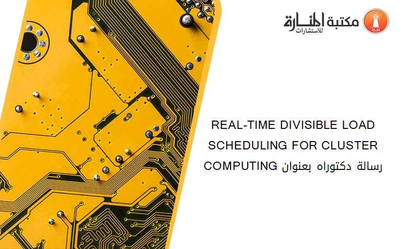 REAL-TIME DIVISIBLE LOAD SCHEDULING FOR CLUSTER COMPUTING رسالة دكتوراه بعنوان
