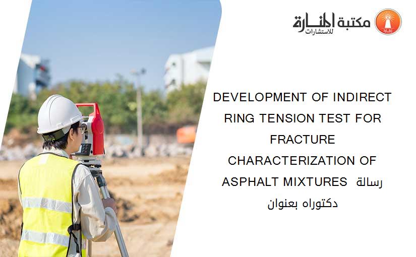 DEVELOPMENT OF INDIRECT RING TENSION TEST FOR FRACTURE CHARACTERIZATION OF ASPHALT MIXTURES رسالة دكتوراه بعنوان