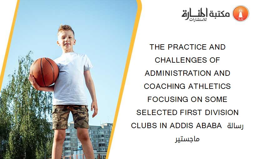 THE PRACTICE AND CHALLENGES OF ADMINISTRATION AND COACHING ATHLETICS FOCUSING ON SOME     SELECTED FIRST DIVISION CLUBS IN ADDIS ABABA رسالة ماجستير