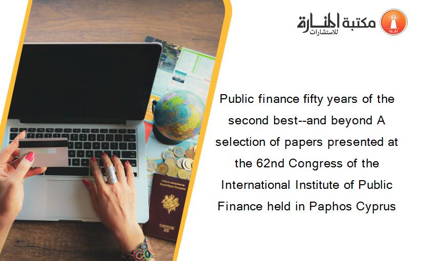 Public finance fifty years of the second best--and beyond A selection of papers presented at the 62nd Congress of the International Institute of Public Finance held in Paphos Cyprus