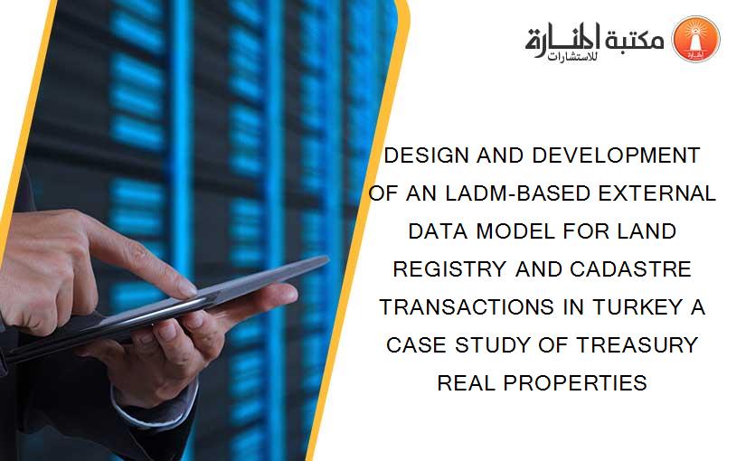 DESIGN AND DEVELOPMENT OF AN LADM-BASED EXTERNAL DATA MODEL FOR LAND REGISTRY AND CADASTRE TRANSACTIONS IN TURKEY A CASE STUDY OF TREASURY REAL PROPERTIES