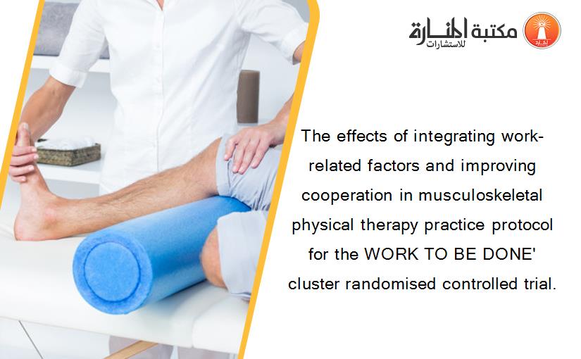 The effects of integrating work-related factors and improving cooperation in musculoskeletal physical therapy practice protocol for the WORK TO BE DONE' cluster randomised controlled trial.