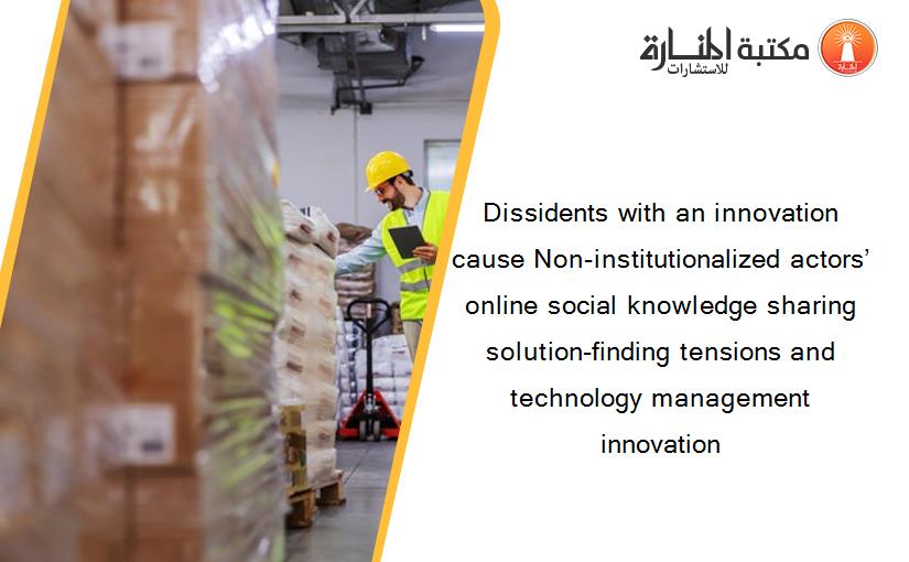 Dissidents with an innovation cause Non-institutionalized actors’ online social knowledge sharing solution-finding tensions and technology management innovation