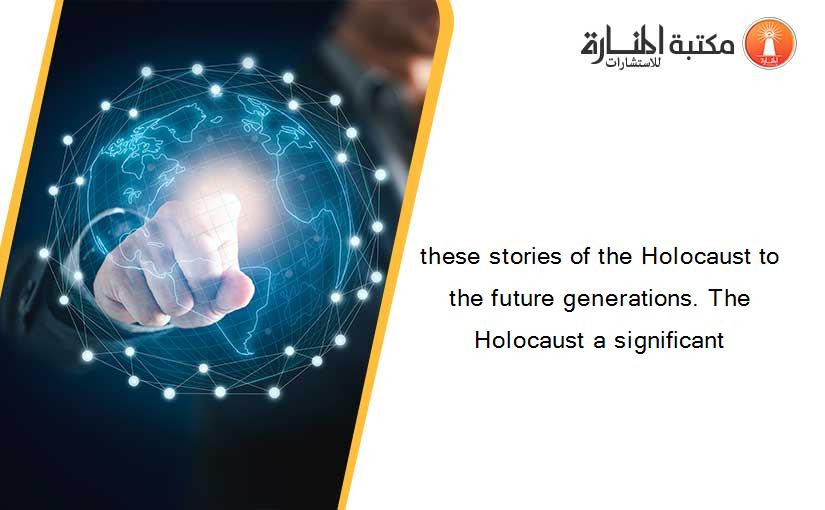 these stories of the Holocaust to the future generations. The Holocaust a significant