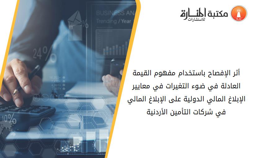 أثر الإفصاح باستخدام مفهوم القيمة العادلة في ضـوء التغيرات في معايير الإبلاغ المالي الدولية على الإبلاغ المالي في شركات التأمين الأردنية