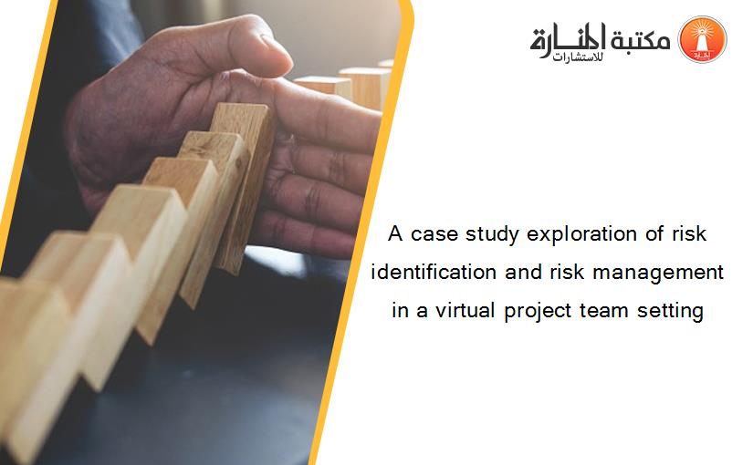 A case study exploration of risk identification and risk management in a virtual project team setting