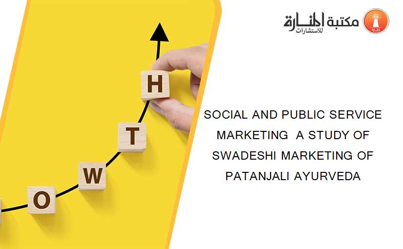 SOCIAL AND PUBLIC SERVICE MARKETING  A STUDY OF SWADESHI MARKETING OF PATANJALI AYURVEDA