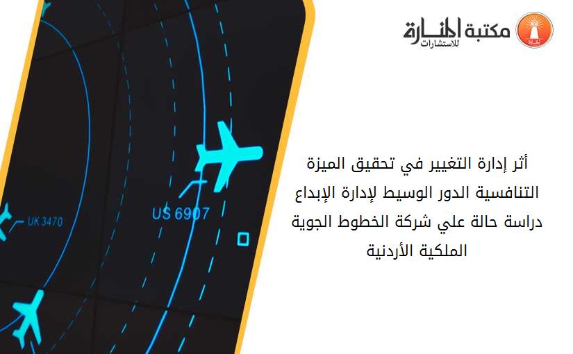 أثر إدارة التغيير في تحقيق الميزة التنافسية الدور الوسيط لإدارة الإبداع دراسة حالة علي شركة الخطوط الجوية الملكية الأردنية
