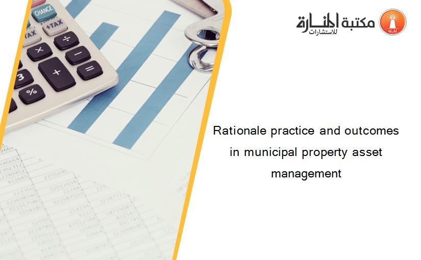 Rationale practice and outcomes in municipal property asset management