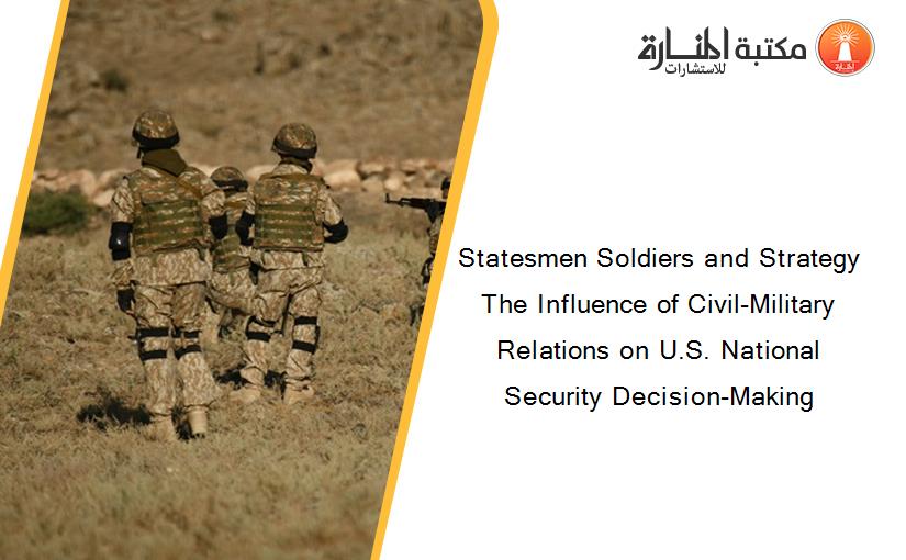 Statesmen Soldiers and Strategy The Influence of Civil-Military Relations on U.S. National Security Decision-Making