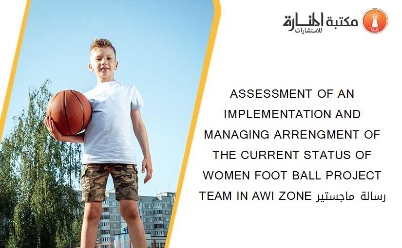 ASSESSMENT OF AN IMPLEMENTATION AND MANAGING ARRENGMENT OF THE CURRENT STATUS OF WOMEN FOOT BALL PROJECT TEAM IN AWI ZONE رسالة ماجستير