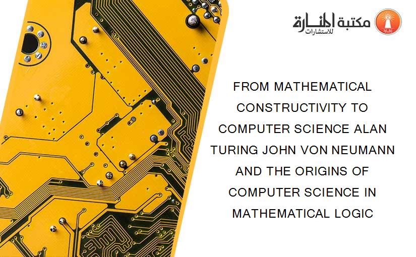 FROM MATHEMATICAL CONSTRUCTIVITY TO COMPUTER SCIENCE ALAN TURING JOHN VON NEUMANN AND THE ORIGINS OF COMPUTER SCIENCE IN MATHEMATICAL LOGIC
