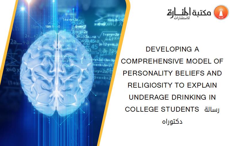 DEVELOPING A COMPREHENSIVE MODEL OF PERSONALITY BELIEFS AND RELIGIOSITY TO EXPLAIN UNDERAGE DRINKING IN COLLEGE STUDENTS رسالة دكتوراه