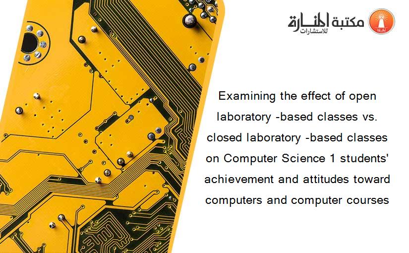 Examining the effect of open laboratory -based classes vs. closed laboratory -based classes on Computer Science 1 students' achievement and attitudes toward computers and computer courses