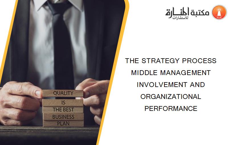 THE STRATEGY PROCESS MIDDLE MANAGEMENT INVOLVEMENT AND ORGANIZATIONAL PERFORMANCE