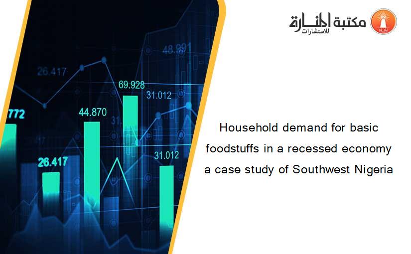 Household demand for basic foodstuffs in a recessed economy a case study of Southwest Nigeria