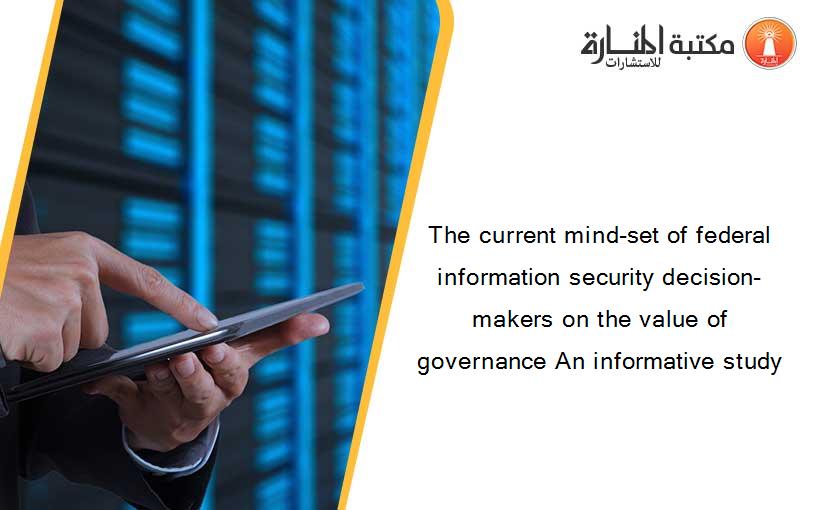 The current mind-set of federal information security decision-makers on the value of governance An informative study